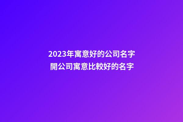 2023年寓意好的公司名字 開公司寓意比較好的名字
